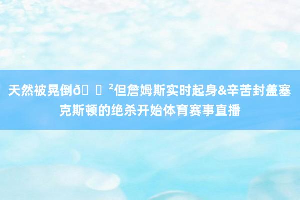 天然被晃倒😲但詹姆斯实时起身&辛苦封盖塞克斯顿的绝杀开始体育赛事直播