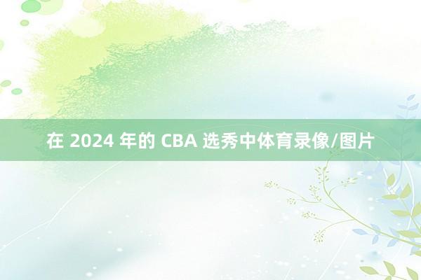 在 2024 年的 CBA 选秀中体育录像/图片