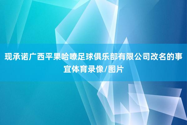 现承诺广西平果哈嘹足球俱乐部有限公司改名的事宜体育录像/图片